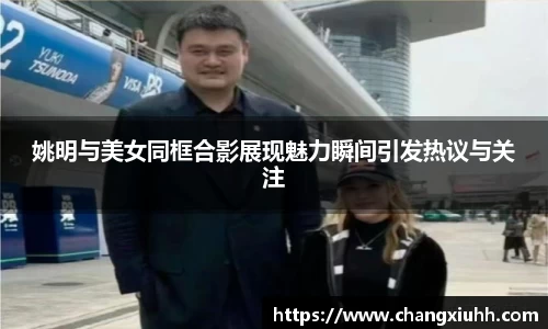 姚明与美女同框合影展现魅力瞬间引发热议与关注