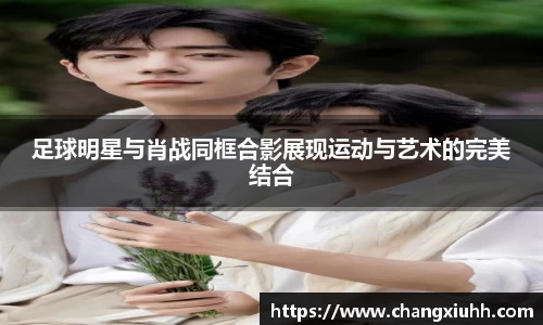 足球明星与肖战同框合影展现运动与艺术的完美结合